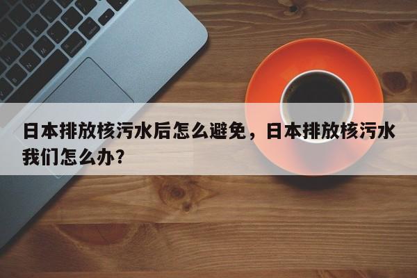 日本排放核污水后怎么避免，日本排放核污水我们怎么办？